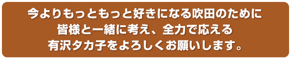 今よりもっともっと好きになる吹田のために皆様と一緒に考え、全力で応える有沢タカ子をよろしくお願いします。